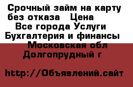 Срочный займ на карту без отказа › Цена ­ 500 - Все города Услуги » Бухгалтерия и финансы   . Московская обл.,Долгопрудный г.